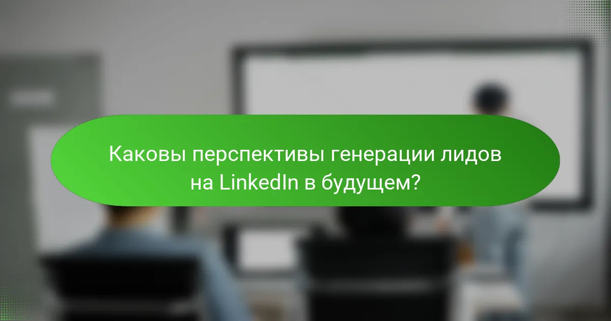 Каковы перспективы генерации лидов на LinkedIn в будущем?